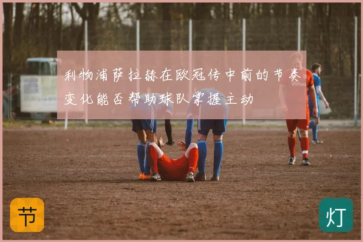 利物浦萨拉赫在欧冠传中前的节奏变化能否帮助球队掌握主动
