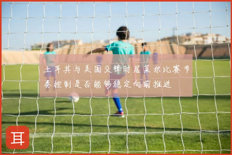土耳其与美国交锋时居莱尔比赛节奏控制是否能够稳定向前推进